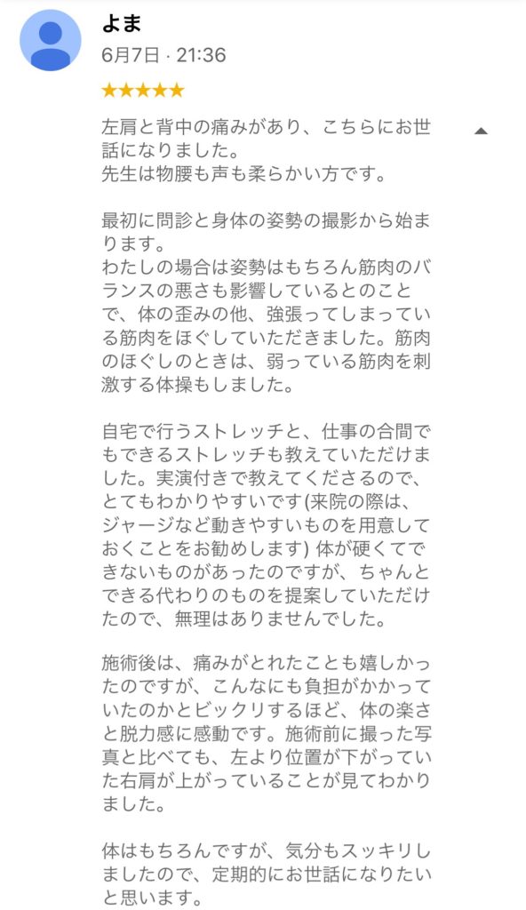 40代女性、左肩の痛みと背中の痛みがあった方のお客様の声です。左肩と背中の痛みがあり、こちらにお世話になりました。先生は物腰も声も柔らかです。最初に問診と身体の姿勢の撮影から始まります。わたしの場合は姿勢はもちろん筋肉のバランスの悪さも影響しているとのことで、体の歪みの他、強張ってしまっている筋肉をほぐしていただきました。筋肉のほぐしのときは、弱っている筋肉を刺激する体操もしました。自宅で行うストレッチと、仕事の合間でもできるストレッチも教えていただきました。実演付きで教えてくださるので、とてもわかりやすいです(来院の際は、ジャージなど動きやすいものを用意しておくことをお勧めします)体が硬くてできないものがあったのですが、ちゃんとできる代わりのものも提案していただけたので、無理はありませんでした。施術後は、痛みが取れたことも嬉しかったですが、こんなにも負担がかかっていたのかとビックリするほど、体の楽さと脱力感に感動です。施術前に摂った写真と比べても、左より位置が下がっていた右肩が上がっていることが見てわかりました。体はもちろんですが、気分もスッキリましたので、定期的にお世話になりたいと思います。