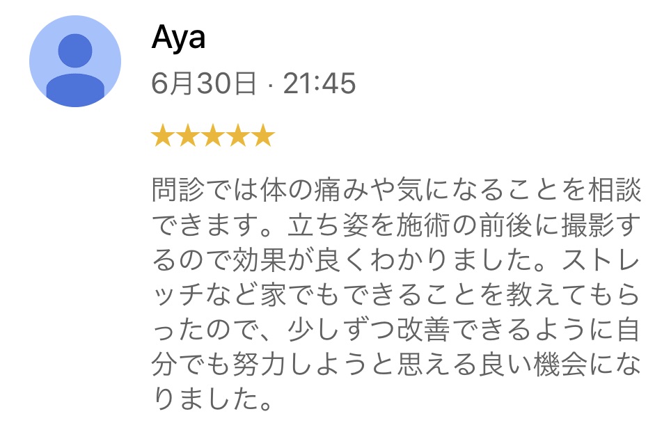 30代女性、慢性的な腰痛があった方のお客様の声です。
問診では、体の痛みや気になることを相談できます。立ち姿を施術の前後に撮影するので効果が良くわかりました。ストレッチなどで家でも出来ることを教えてもらったので、少しずつ改善できるように自分でも努力しようと思える良い機会になりました。