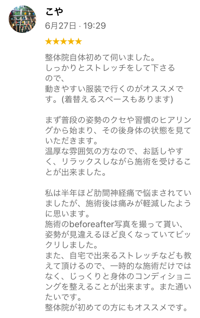 20代女性、右肋骨部の痛みと腰痛があった方のお客様の声です。
整体院自体初めて伺いました。
しっかりとストレッチをして下さるので、動きやすい服装で行くのがオススメです。(着替えるスペースもあります)
まず普段の姿勢のクセや習慣のヒヤリングから始まり、その後身体の状態を見ていただきます。
温厚な雰囲気の方なので、お話しやすく、リラックスしながら施術を受けることができました。
私は半年ほど肋間神経痛で悩まされていましたが、施術後は痛みが軽減したように思います。施術のbeforeafter写真を撮って貰い、姿勢が見違えるほど良くなっていてビックリしました。
また、自宅で出来るストレッチなども教えて頂けるので、一時的な施術だけではなく、じっくりと身体のコンディショニングを整えることができます。また通いたいです。
整体院が初めての方にもオススメです。